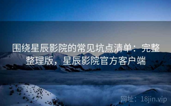 围绕星辰影院的常见坑点清单：完整整理版，星辰影院官方客户端