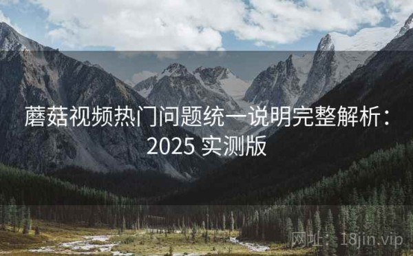 蘑菇视频热门问题统一说明完整解析：2025 实测版