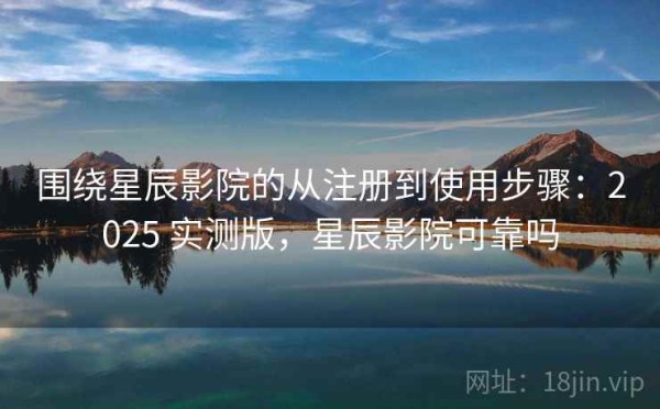 围绕星辰影院的从注册到使用步骤：2025 实测版，星辰影院可靠吗