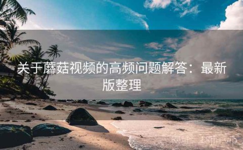 关于蘑菇视频的高频问题解答：最新版整理