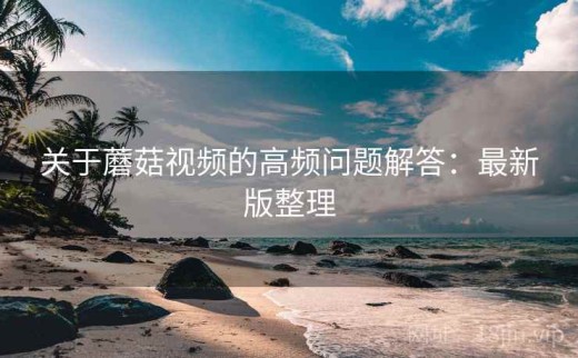 关于蘑菇视频的高频问题解答：最新版整理