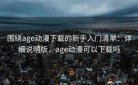 围绕age动漫下载的新手入门清单：详细说明版，age动漫可以下载吗