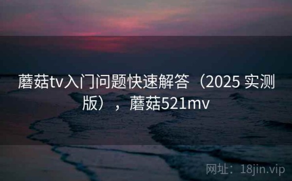 蘑菇tv入门问题快速解答（2025 实测版），蘑菇521mv