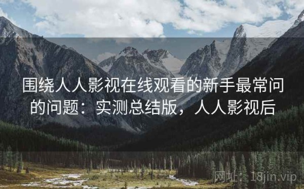 围绕人人影视在线观看的新手最常问的问题：实测总结版，人人影视后