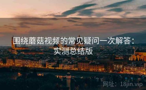 围绕蘑菇视频的常见疑问一次解答：实测总结版