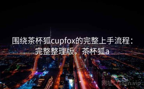围绕茶杯狐cupfox的完整上手流程：完整整理版，茶杯狐a