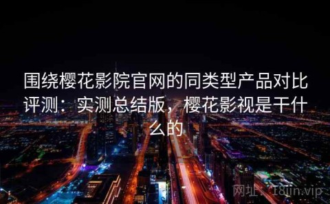 围绕樱花影院官网的同类型产品对比评测：实测总结版，樱花影视是干什么的
