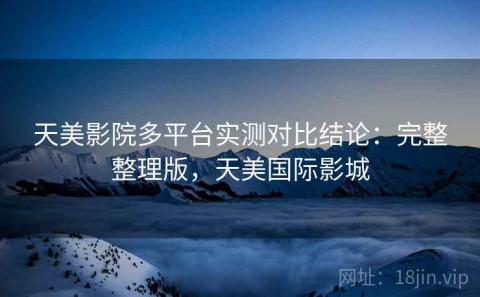 天美影院多平台实测对比结论：完整整理版，天美国际影城