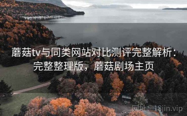 蘑菇tv与同类网站对比测评完整解析：完整整理版，蘑菇剧场主页