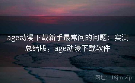 age动漫下载新手最常问的问题：实测总结版，age动漫下载软件