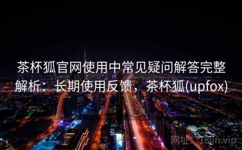 茶杯狐官网使用中常见疑问解答完整解析：长期使用反馈，茶杯狐(upfox)