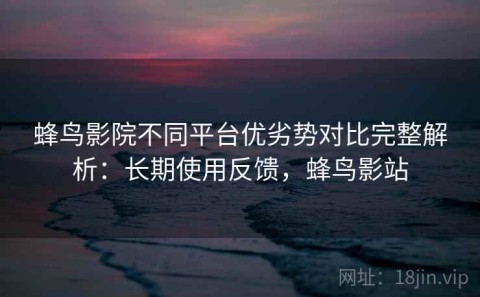 蜂鸟影院不同平台优劣势对比完整解析：长期使用反馈，蜂鸟影站