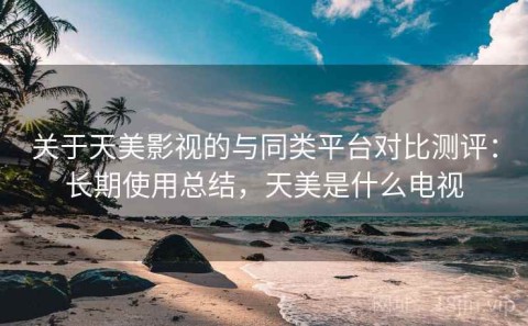 关于天美影视的与同类平台对比测评：长期使用总结，天美是什么电视