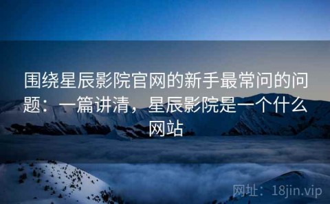 围绕星辰影院官网的新手最常问的问题：一篇讲清，星辰影院是一个什么网站