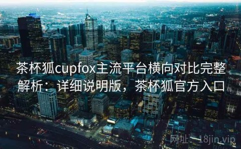 茶杯狐cupfox主流平台横向对比完整解析：详细说明版，茶杯狐官方入口