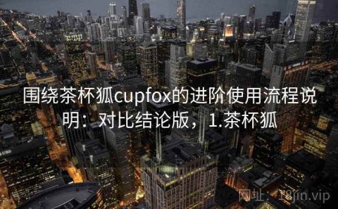 围绕茶杯狐cupfox的进阶使用流程说明：对比结论版，1.茶杯狐