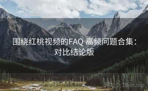 围绕红桃视频的FAQ 高频问题合集：对比结论版