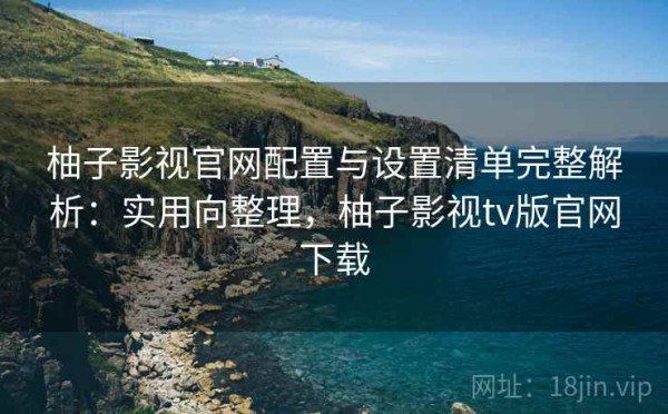 柚子影视官网配置与设置清单完整解析：实用向整理，柚子影视tv版官网下载