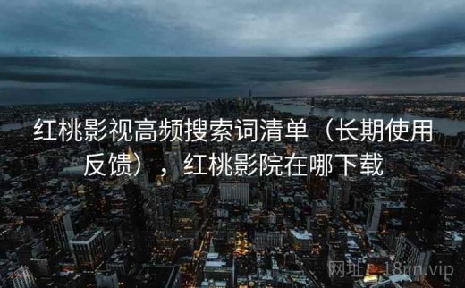 红桃影视高频搜索词清单（长期使用反馈），红桃影院在哪下载