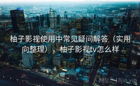 柚子影视使用中常见疑问解答（实用向整理），柚子影视tv怎么样
