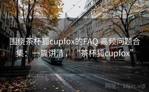围绕茶杯狐cupfox的FAQ 高频问题合集：一篇讲清，“茶杯狐cupfox”
