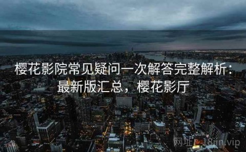樱花影院常见疑问一次解答完整解析：最新版汇总，樱花影厅