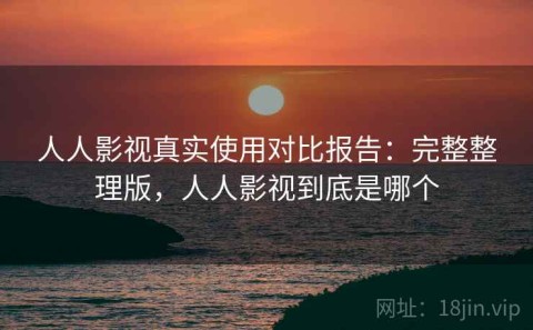 人人影视真实使用对比报告：完整整理版，人人影视到底是哪个