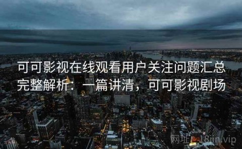 可可影视在线观看用户关注问题汇总完整解析：一篇讲清，可可影视剧场