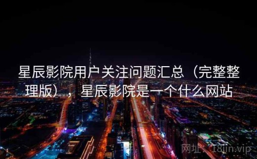 星辰影院用户关注问题汇总（完整整理版），星辰影院是一个什么网站