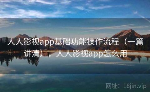 人人影视app基础功能操作流程（一篇讲清），人人影视app怎么用