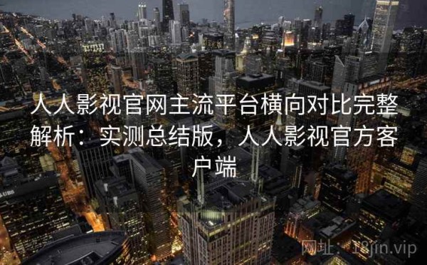 人人影视官网主流平台横向对比完整解析：实测总结版，人人影视官方客户端