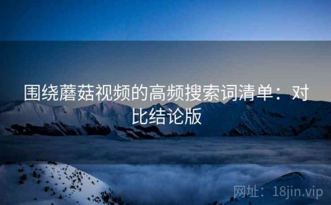 围绕蘑菇视频的高频搜索词清单：对比结论版