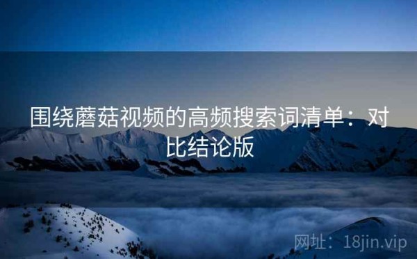 围绕蘑菇视频的高频搜索词清单：对比结论版