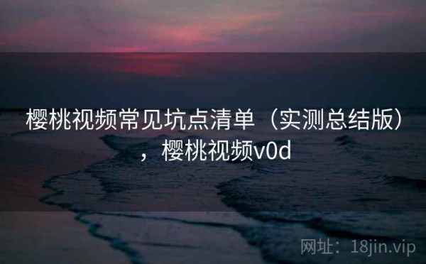 樱桃视频常见坑点清单（实测总结版），樱桃视频v0d