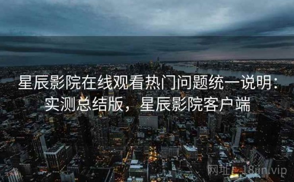 星辰影院在线观看热门问题统一说明：实测总结版，星辰影院客户端