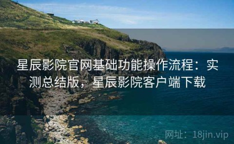 星辰影院官网基础功能操作流程：实测总结版，星辰影院客户端下载