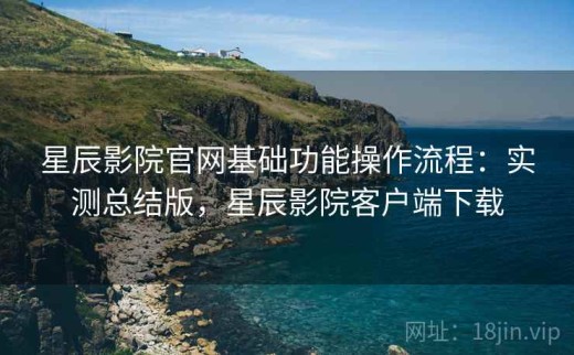 星辰影院官网基础功能操作流程：实测总结版，星辰影院客户端下载
