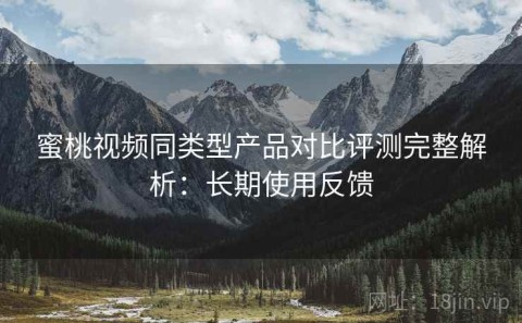 蜜桃视频同类型产品对比评测完整解析：长期使用反馈