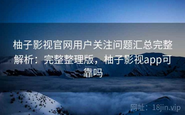 柚子影视官网用户关注问题汇总完整解析：完整整理版，柚子影视app可靠吗