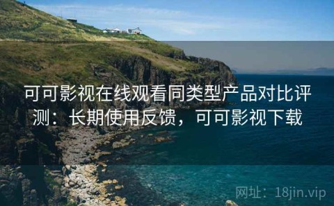 可可影视在线观看同类型产品对比评测：长期使用反馈，可可影视下载