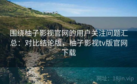 围绕柚子影视官网的用户关注问题汇总：对比结论版，柚子影视tv版官网下载