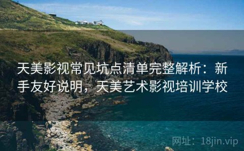 天美影视常见坑点清单完整解析：新手友好说明，天美艺术影视培训学校