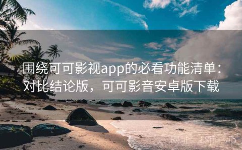围绕可可影视app的必看功能清单：对比结论版，可可影音安卓版下载