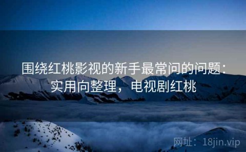 围绕红桃影视的新手最常问的问题：实用向整理，电视剧红桃