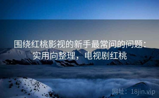 围绕红桃影视的新手最常问的问题：实用向整理，电视剧红桃