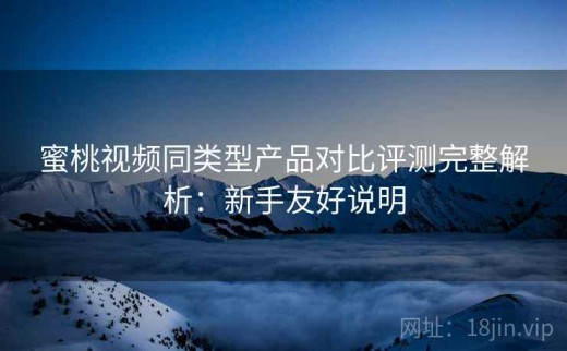 蜜桃视频同类型产品对比评测完整解析：新手友好说明