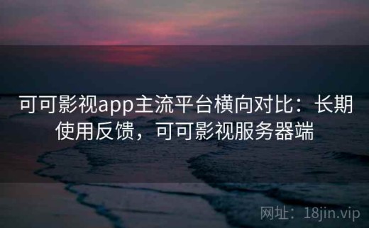 可可影视app主流平台横向对比：长期使用反馈，可可影视服务器端