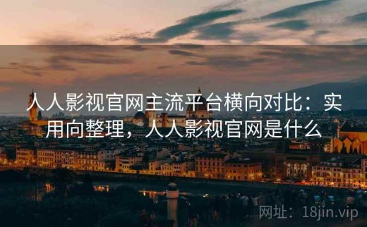 人人影视官网主流平台横向对比：实用向整理，人人影视官网是什么