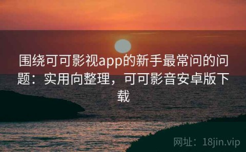 围绕可可影视app的新手最常问的问题：实用向整理，可可影音安卓版下载