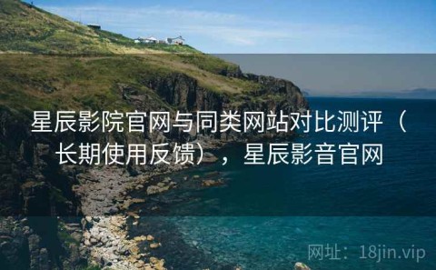 星辰影院官网与同类网站对比测评（长期使用反馈），星辰影音官网